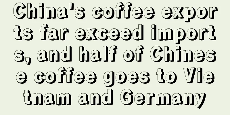 China's coffee exports far exceed imports, and half of Chinese coffee goes to Vietnam and Germany