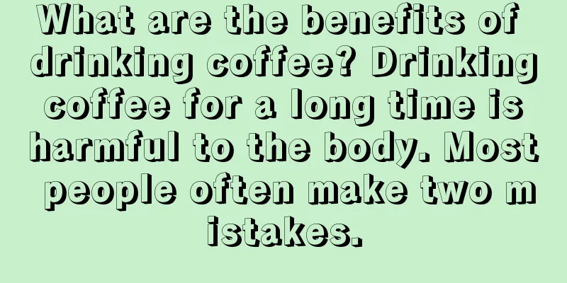 What are the benefits of drinking coffee? Drinking coffee for a long time is harmful to the body. Most people often make two mistakes.