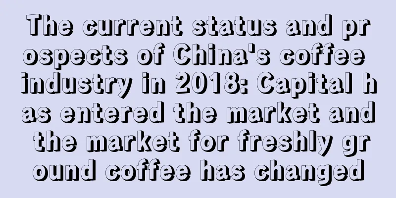 The current status and prospects of China's coffee industry in 2018: Capital has entered the market and the market for freshly ground coffee has changed