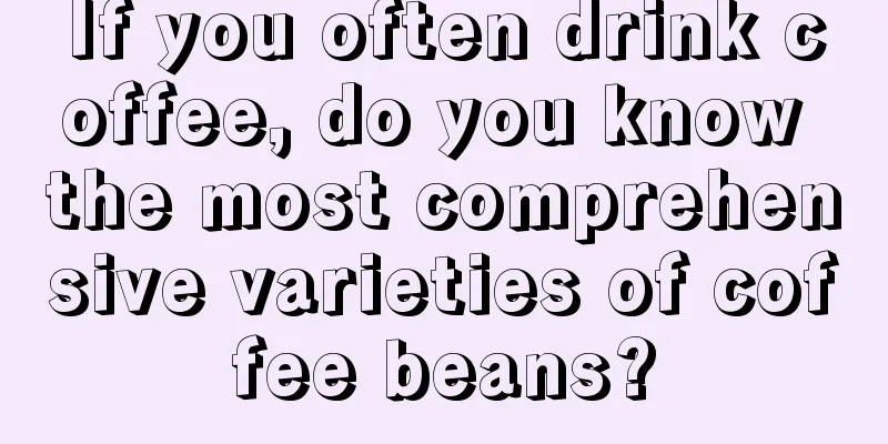 If you often drink coffee, do you know the most comprehensive varieties of coffee beans?