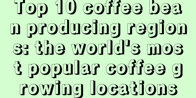 Top 10 coffee bean producing regions: the world's most popular coffee growing locations