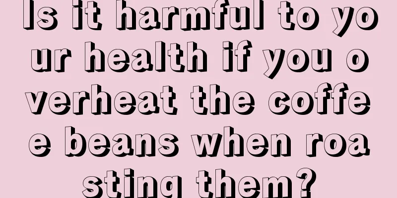 Is it harmful to your health if you overheat the coffee beans when roasting them?