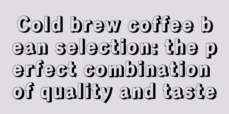 Cold brew coffee bean selection: the perfect combination of quality and taste