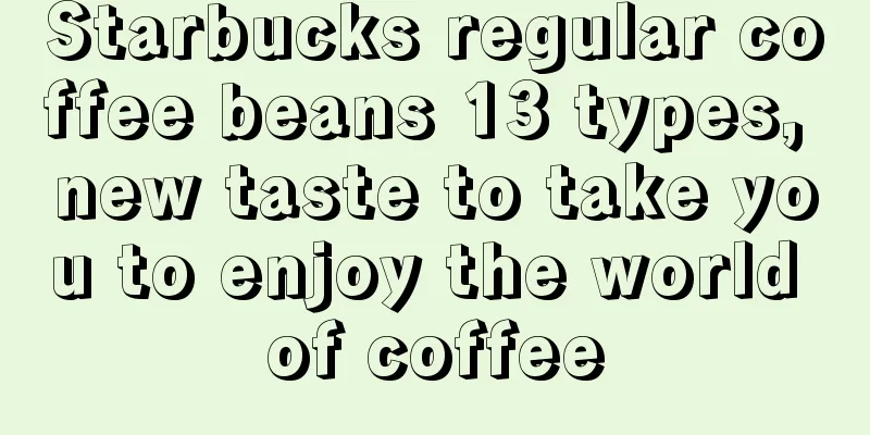 Starbucks regular coffee beans 13 types, new taste to take you to enjoy the world of coffee