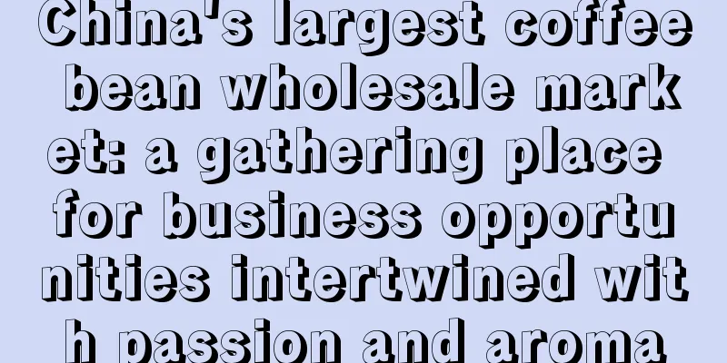 China's largest coffee bean wholesale market: a gathering place for business opportunities intertwined with passion and aroma