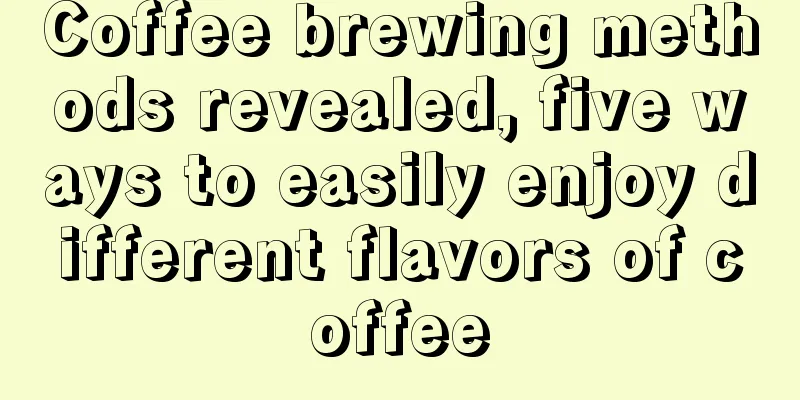 Coffee brewing methods revealed, five ways to easily enjoy different flavors of coffee