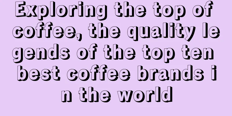 Exploring the top of coffee, the quality legends of the top ten best coffee brands in the world