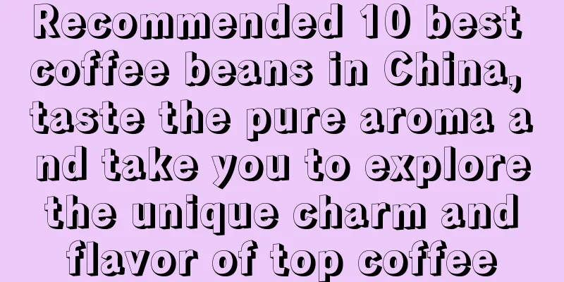 Recommended 10 best coffee beans in China, taste the pure aroma and take you to explore the unique charm and flavor of top coffee
