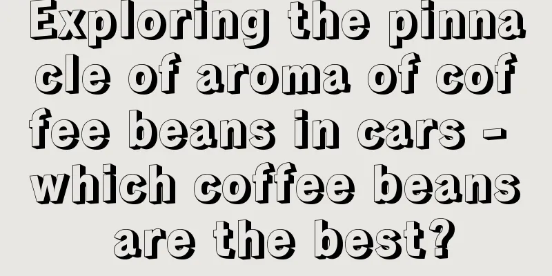 Exploring the pinnacle of aroma of coffee beans in cars - which coffee beans are the best?