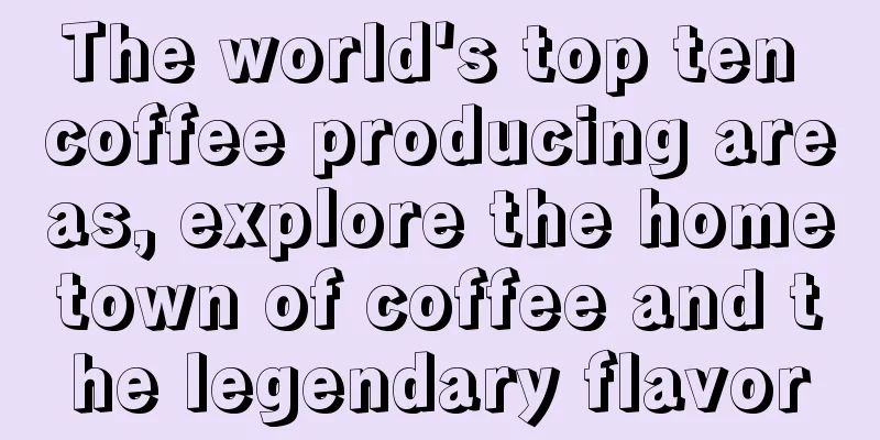 The world's top ten coffee producing areas, explore the hometown of coffee and the legendary flavor