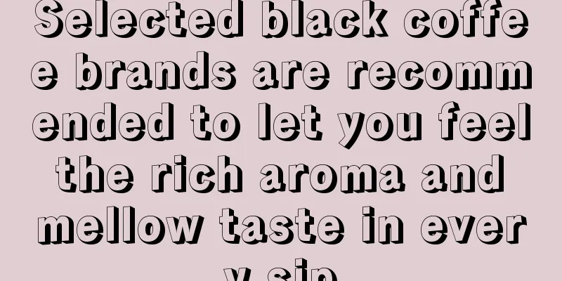 Selected black coffee brands are recommended to let you feel the rich aroma and mellow taste in every sip