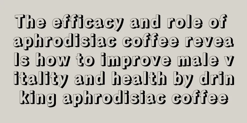 The efficacy and role of aphrodisiac coffee reveals how to improve male vitality and health by drinking aphrodisiac coffee