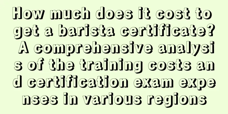 How much does it cost to get a barista certificate? A comprehensive analysis of the training costs and certification exam expenses in various regions