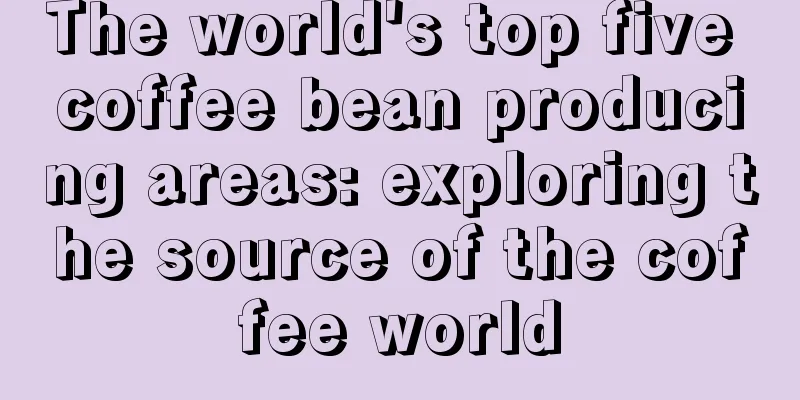 The world's top five coffee bean producing areas: exploring the source of the coffee world