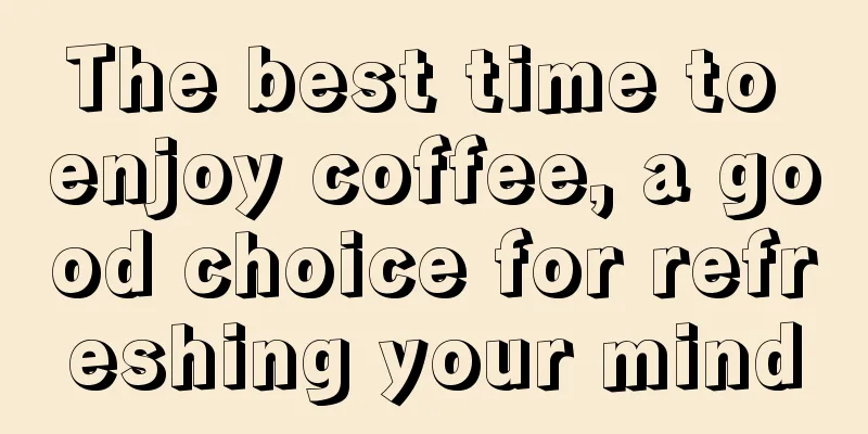 The best time to enjoy coffee, a good choice for refreshing your mind