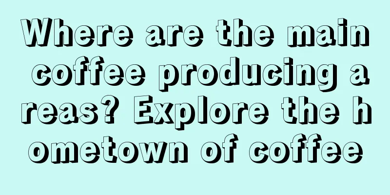 Where are the main coffee producing areas? Explore the hometown of coffee