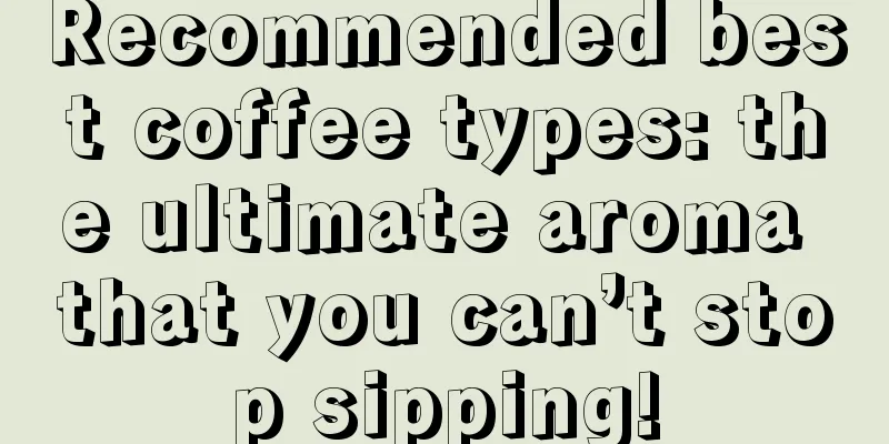 Recommended best coffee types: the ultimate aroma that you can’t stop sipping!