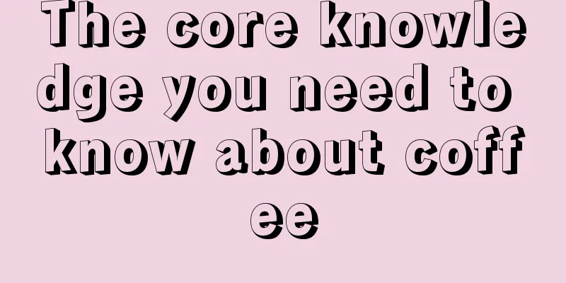 The core knowledge you need to know about coffee